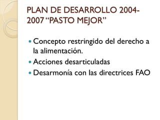 PLAN DE DESARROLLO 2004- 2007 “PASTO MEJOR” 
Concepto restringido del derecho a la alimentación. 
Acciones desarticuladas 
Desarmonía con las directrices FAO  
