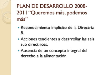 PLAN DE DESARROLLO 2008- 2011 “Queremos más, podemos más” 
Reconocimiento implícito de la Directriz 8. 
Acciones tendientes a desarrollar las seis sub directrices. 
Ausencia de un concepto integral del derecho a la alimentación.  