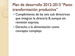 Plan de desarrollo 2012-2015 “Pasto transformación productiva” 
Cumplimiento de las seis sub directrices que integran la directriz 8, aunque sin remisión expresa. 
Derecho a la alimentación como concepto complejo. 
 