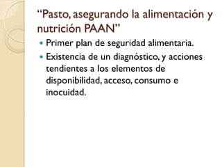“Pasto, asegurando la alimentación y nutrición PAAN” 
Primer plan de seguridad alimentaria. 
Existencia de un diagnóstico, y acciones tendientes a los elementos de disponibilidad, acceso, consumo e inocuidad. 
 