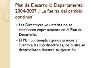 Plan de Desarrollo Departamental 2004-2007 . “La fuerza del cambio continúa” 
Las Directrices voluntarias no se establecen expresamente en el Plan de Desarrollo. 
El Plan contempla algunos avances en cuanto a las sub directrices, los cuales se desarrollaron durante su ejecución.  
