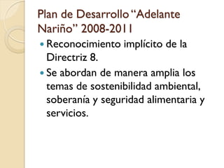 Plan de Desarrollo “Adelante Nariño” 2008-2011 
Reconocimiento implícito de la Directriz 8. 
Se abordan de manera amplia los temas de sostenibilidad ambiental, soberanía y seguridad alimentaria y servicios. 
 