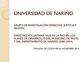 UNIVERSIDAD DE NARIÑO 
GRUPO DE INVESTIGACIÓN DERECHO, JUSTICIA Y REGIÓN. 
DIRECTRIZ VOLUNTARIA No.8 DE LA FAO EN LOS PLANES DE DESARROLLO DEL MUNICIPIO DE PASTO Y DEL DEPARTAMENTO DE NARIÑO (2005-2014) 
SAN JOSE DE COSTA RICA, NOVIEMBRE 2014  