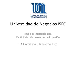 Universidad de Negocios ISEC
Negocios Internacionales
Factibilidad de proyectos de inversión
L.A.E Armando E Ramírez Velasco
 