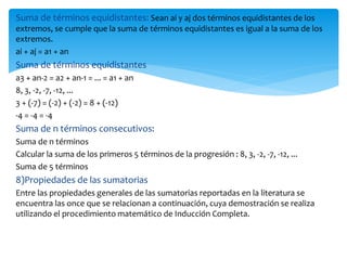 Suma de términos equidistantes: Sean ai y aj dos términos equidistantes de los
extremos, se cumple que la suma de términos equidistantes es igual a la suma de los
extremos.
ai + aj = a1 + an
Suma de términos equidistantes
a3 + an-2 = a2 + an-1 = ... = a1 + an
8, 3, -2, -7, -12, ...
3 + (-7) = (-2) + (-2) = 8 + (-12)
-4 = -4 = -4
Suma de n términos consecutivos:
Suma de n términos
Calcular la suma de los primeros 5 términos de la progresión : 8, 3, -2, -7, -12, ...
Suma de 5 términos
8)Propiedades de las sumatorias
Entre las propiedades generales de las sumatorias reportadas en la literatura se
encuentra las once que se relacionan a continuación, cuya demostración se realiza
utilizando el procedimiento matemático de Inducción Completa.
 