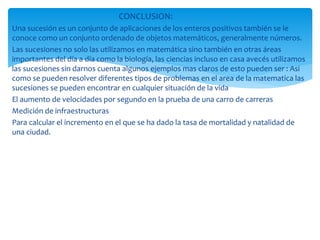 CONCLUSION:
Una sucesión es un conjunto de aplicaciones de los enteros positivos también se le
conoce como un conjunto ordenado de objetos matemáticos, generalmente números.
Las sucesiones no solo las utilizamos en matemática sino también en otras áreas
importantes del día a día como la biología, las ciencias incluso en casa avecés utilizamos
las sucesiones sin darnos cuenta algunos ejemplos mas claros de esto pueden ser : Asi
como se pueden resolver diferentes tipos de problemas en el area de la matematica las
sucesiones se pueden encontrar en cualquier situación de la vida
El aumento de velocidades por segundo en la prueba de una carro de carreras
Medición de infraestructuras
Para calcular el incremento en el que se ha dado la tasa de mortalidad y natalidad de
una ciudad.
 