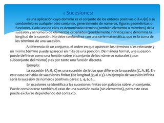  1) Sucesiones:
es una aplicación cuyo dominio es el conjunto de los enteros positivos o ℤ+∪{0} y su
condominio es cualquier otro conjunto, generalmente de números, figuras geométricas o
funciones. Cada uno de ellos es denominado término (también elemento o miembro) de la
sucesión y al número de elementos ordenados (posiblemente infinitos) se le denomina la
longitud de la sucesión. No debe confundirse con una serie matemática, que es la suma de
los términos de una sucesión.
A diferencia de un conjunto, el orden en que aparecen los términos sí es relevante y
un mismo término puede aparecer en más de una posición. De manera formal, una sucesión
puede definirse como una función sobre el conjunto de los números naturales (o un
subconjunto del mismo) y es por tanto una función discreta.
Ejemplo:
La sucesión (A, B, C) es una sucesión de letras que difiere de la sucesión (C, A, B). En
este caso se habla de sucesiones finitas (de longitud igual a 3). Un ejemplo de sucesión infinita
sería la sucesión de números positivos pares: 2, 4, 6, 8...
En ocasiones se identifica a las sucesiones finitas con palabras sobre un conjunto.
Puede considerarse también el caso de una sucesión vacía (sin elementos), pero este caso
puede excluirse dependiendo del contexto.
 