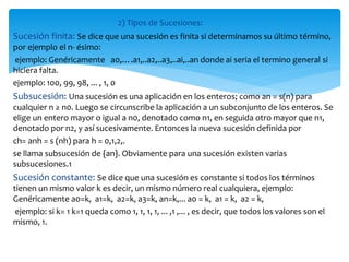 2) Tipos de Sucesiones:
Sucesión finita: Se dice que una sucesión es finita si determinamos su último término,
por ejemplo el n- ésimo:
ejemplo: Genéricamente a0,….a1,..a2,..a3,..ai,..an donde ai seria el termino general si
hiciera falta.
ejemplo: 100, 99, 98, ... , 1, 0
Subsucesión: Una sucesión es una aplicación en los enteros; como an = s(n) para
cualquier n ≥ n0. Luego se circunscribe la aplicación a un subconjunto de los enteros. Se
elige un entero mayor o igual a n0, denotado como n1, en seguida otro mayor que n1,
denotado por n2, y así sucesivamente. Entonces la nueva sucesión definida por
ch= anh = s (nh) para h = 0,1,2,.
se llama subsucesión de {an}. Obviamente para una sucesión existen varias
subsucesiones.1
Sucesión constante: Se dice que una sucesión es constante si todos los términos
tienen un mismo valor k es decir, un mismo número real cualquiera, ejemplo:
Genéricamente a0=k, a1=k, a2=k, a3=k, an=k,... a0 = k, a1 = k, a2 = k,
ejemplo: si k= 1 k=1 queda como 1, 1, 1, 1, ... ,1 ,... , es decir, que todos los valores son el
mismo, 1.
 