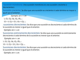 Sucesión monótona: Una sucesión monótona es una sucesión creciente o
decreciente:2
Sucesión creciente: Se dice que una sucesión es creciente si cada término es mayor o
igual que el anterior.
Ejemplo: an+1 < an
1, 1/2, 1/3, 1/4, 1/5, 1/6,...
1/2 < 1; 1/3 < 1/2 ; 1/4 < 1/3; ...
sucesiones decrecientes: Se dice que una sucesión es decreciente si cada término de
la sucesión es menor o igual que el anterior.
Ejemplo: an+1 ≤ an
Sucesiones estrictamente decrecientes: Se dice que una sucesión es estrictamente
decreciente si cada término de la sucesión es menor que el anterior.
Ejemplo: an+1 < an
1, 1/2, 1/3, 1/4, 1/5, 1/6,...
1/2 < 1; 1/3 < 1/2 ; 1/4 < 1/3; ...
Sucesiones decrecientes: Se dice que una sucesión es decreciente si cada término de
la sucesión es menor o igual que el anterior.
Ejemplo: an+1 ≤ an
 