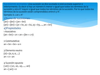 Sucesiones acotadas: Una sucesión se dice acotada si está acotada superior e
inferiormente. Es decir si hay un número k menor o igual que todos los términos de la
sucesión y otro K' mayor o igual que todos los términos de la sucesión. Por lo que todos los
términos de la sucesión están comprendidos entre k y K'.
Ejemplo: k ≤ an ≤ K‘
3)Suma de sucesiones:
(an) + (bn) = (an + bn)
(an) + (bn) = (a1 + b1, a2 + b2, a3 + b3, ..., an + bn)
4)Propiedades
1 Asociativa:
(an + bn) + cn = an + (bn + c n)
2 Conmutativa:
an + bn = bn + a n
3 Elemento neutro
(0) = (0, 0, 0, ...)
an + 0 = an
4 Sucesión opuesta
(-an) = (-a1, -a2, -a3, ..., -an)
an + (-an) = 0
 