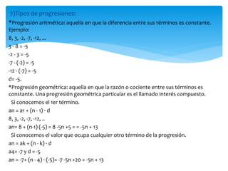 7)Tipos de progresiones:
*Progresión aritmética: aquella en que la diferencia entre sus términos es constante.
Ejemplo:
8, 3, -2, -7, -12, ...
3 - 8 = -5
-2 - 3 = -5
-7 - (-2) = -5
-12 - (-7) = -5
d= -5.
*Progresión geométrica: aquella en que la razón o cociente entre sus términos es
constante. Una progresión geométrica particular es el llamado interés compuesto.
Si conocemos el 1er término.
an = a1 + (n - 1) · d
8, 3, -2, -7, -12, ..
an= 8 + (n-1) (-5) = 8 -5n +5 = = -5n + 13
Si conocemos el valor que ocupa cualquier otro término de la progresión.
an = ak + (n - k) · d
a4= -7 y d = -5
an = -7+ (n - 4) · (-5)= -7 -5n +20 = -5n + 13
 