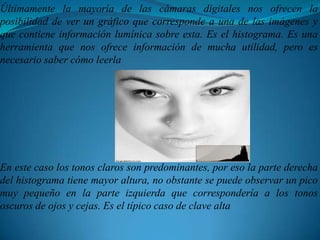 Últimamente la mayoría de las cámaras digitales nos ofrecen la posibilidad de ver un gráfico que corresponde a una de las imágenes y que contiene información lumínica sobre esta. Es el histograma. Es una herramienta que nos ofrece información de mucha utilidad, pero es necesario saber cómo leerlaEn este caso los tonos claros son predominantes, por eso la parte derecha del histograma tiene mayor altura, no obstante se puede observar un pico muy pequeño en la parte izquierda que correspondería a los tonos oscuros de ojos y cejas. Es el típico caso de clave alta