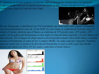 El siguiente es el caso opuesto al anterior, todo el histograma desplazado a la izquierda. Como se puede observar la mayor parte de la foto es muy oscura, de ahí la forma del histograma. Este es el caso de clave bajaEn este histograma se distribuyen las 256 tonalidades que tiene cada color cuando trabajamos con una profundidad de color de 24 bits RGB. El color negro se conforma de 0 pixeles rojos, 0 verdes y 0 azules, mientras que el blanco se conforma de 255 pixeles rojos, 255 verdes y 255 azules. En la gráfica del histograma el color negro se sitúa del lado izquierdo y el color blanco del lado derecho. En la imagen de abajo muestro una fotografía tomada sobre fondo blanco en donde aparece el histograma en negro de los 3 canales (RGB) y de cada canal por separado. Podemos apreciar el pico que se forma a la derecha del histograma el cual se debe a que hay muchos pixeles con valores de 220 a 255 los cuales conforman el fondo blanco.