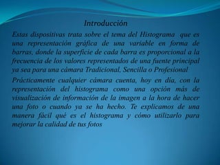 Introducción Estas dispositivas trata sobre el tema del Histograma  que es una representación gráfica de una variable en forma de barras, donde la superficie de cada barra es proporcional a la frecuencia de los valores representados de una fuente principal ya sea para una cámara Tradicional, Sencilla o ProfesionalPrácticamente cualquier cámara cuenta, hoy en día, con la representación del histograma como una opción más de visualización de información de la imagen a la hora de hacer una foto o cuando ya se ha hecho. Te explicamos de una manera fácil qué es el histograma y cómo utilizarlo para mejorar la calidad de tus fotos
