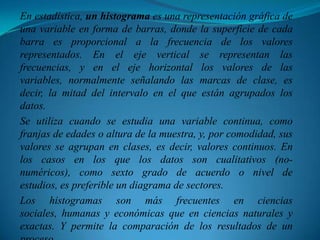 En estadística, un histograma es una representación gráfica de una variable en forma de barras, donde la superficie de cada barra es proporcional a la frecuencia de los valores representados. En el eje vertical se representan las frecuencias, y en el eje horizontal los valores de las variables, normalmente señalando las marcas de clase, es decir, la mitad del intervalo en el que están agrupados los datos.Se utiliza cuando se estudia una variable continua, como franjas de edades o altura de la muestra, y, por comodidad, sus valores se agrupan en clases, es decir, valores continuos. En los casos en los que los datos son cualitativos (no-numéricos), como sexto grado de acuerdo o nivel de estudios, es preferible un diagrama de sectores.Los histogramas son más frecuentes en ciencias sociales, humanas y económicas que en ciencias naturales y exactas. Y permite la comparación de los resultados de un proceso.