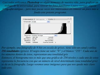 Casi todos utilizamos Photoshop en algún momento de nuestra vida, para graficar un trabajo de la universidad, para retocar las fotos familiares ó para corregir alguna fotografía antigua… pero muy pocas veces nos interesamos en conocer un poco más a fondo este potente programa. . Por ejemplo, una fotografía de 8 bits en escala de grises, tiene sólo un canal y utiliza 256 tonalidades (grises). El negro tiene un valor “0” y el blanco “255”. Cada uno de los números dentro de éstos, representan una tonalidad grisEntonces, el histograma nos es más que una gráfica de 256 niveles y cada uno de estos representa la frecuencia con que un número de nivel determinado (una tonalidad gris) se da en la fotografía. Luego veremos unas imágenes para que nos quede más claro todo esto.