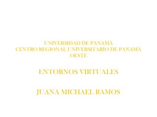 UNIVERSIDAD DE PANAMÀ
CENTRO REGIONAL UNIVERSITARIO DE PANAMÀ
                 OESTE


       ENTORNOS VIRTUALES

      JUANA MICHAEL RAMOS
 