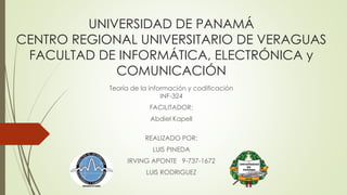 UNIVERSIDAD DE PANAMÁ 
CENTRO REGIONAL UNIVERSITARIO DE VERAGUAS 
FACULTAD DE INFORMÁTICA, ELECTRÓNICA y 
COMUNICACIÓN 
Teoría de la información y codificación 
INF-324 
FACILITADOR: 
Abdiel Kapell 
REALIZADO POR: 
LUIS PINEDA 
IRVING APONTE 9-737-1672 
LUIS RODRIGUEZ 
 