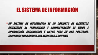 EL SISTEMA DE INFORMACIÓN 
•UN SISTEMA DE INFORMACIÓN ES UN CONJUNTO DE ELEMENTOS 
ORIENTADOS AL TRATAMIENTO Y ADMINISTRACIÓN DE DATOS E 
INFORMACIÓN, ORGANIZADOS Y LISTOS PARA SU USO POSTERIOR, 
GENERADOS PARA CUBRIR UNA NECESIDAD U OBJETIVO. 
 