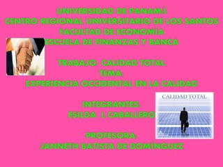UNIVERSIDAD DE PANAMÁ
CENTRO REGIONAL UNIVERSITARIO DE LOS SANTOS
FACULTAD DE ECONOMÍA
ESCUELA DE FINANZAS Y BANCA
TRABAJO: CALIDAD TOTAL
TEMA:
EXPERIENCIA OCCIDENTAL EN LA CALIDAD
INTEGRANTES:
ESILDA L CABALLERO
PROFESORA:
JANNETH BATISTA DE DOMÍNGUEZ
 