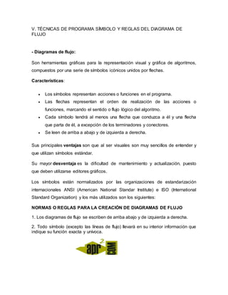 V. TÉCNICAS DE PROGRAMA SÍMBOLO Y REGLAS DEL DIAGRAMA DE
FLUJO
- Diagramas de flujo:
Son herramientas gráficas para la representación visual y gráfica de algoritmos,
compuestos por una serie de símbolos icónicos unidos por flechas.
Características:
 Los símbolos representan acciones o funciones en el programa.
 Las flechas representan el orden de realización de las acciones o
funciones, marcando el sentido o flujo lógico del algoritmo.
 Cada símbolo tendrá al menos una flecha que conduzca a él y una flecha
que parta de él, a excepción de los terminadores y conectores.
 Se leen de arriba a abajo y de izquierda a derecha.
Sus principales ventajas son que al ser visuales son muy sencillos de entender y
que utilizan símbolos estándar.
Su mayor desventaja es la dificultad de mantenimiento y actualización, puesto
que deben utilizarse editores gráficos.
Los símbolos están normalizados por las organizaciones de estandarización
internacionales ANSI (American National Standar Institute) e ISO (International
Standard Organization) y los más utilizados son los siguientes:
NORMAS O REGLAS PARA LA CREACIÓN DE DIAGRAMAS DE FLUJO
1. Los diagramas de flujo se escriben de arriba abajo y de izquierda a derecha.
2. Todo símbolo (excepto las líneas de flujo) llevará en su interior información que
indique su función exacta y unívoca.
 