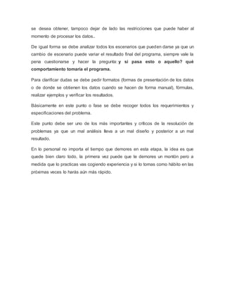 se desea obtener, tampoco dejar de lado las restricciones que puede haber al
momento de procesar los datos..
De igual forma se debe analizar todos los escenarios que pueden darse ya que un
cambio de escenario puede variar el resultado final del programa, siempre vale la
pena cuestionarse y hacer la pregunta: y si pasa esto o aquello? qué
comportamiento tomaría el programa.
Para clarificar dudas se debe pedir formatos (formas de presentación de los datos
o de donde se obtienen los datos cuando se hacen de forma manual), fórmulas,
realizar ejemplos y verificar los resultados.
Básicamente en este punto o fase se debe recoger todos los requerimientos y
especificaciones del problema.
Este punto debe ser uno de los más importantes y críticos de la resolución de
problemas ya que un mal análisis lleva a un mal diseño y posterior a un mal
resultado.
En lo personal no importa el tiempo que demores en esta etapa, la idea es que
quede bien claro todo, la primera vez puede que te demores un montón pero a
medida que lo practicas vas cogiendo experiencia y si lo tomas como hábito en las
próximas veces lo harás aún más rápido.
 