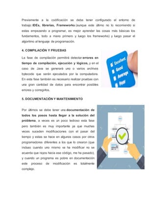 Previamente a la codificación se debe tener configurado el entorno de
trabajo: IDEs, librerías, Frameworks (aunque este último no lo recomiendo si
estas empezando a programar, es mejor aprender las cosas más básicas los
fundamentos, todo a mano primero y luego los frameworks) y luego pasar el
algoritmo al lenguaje de programación.
4. COMPILACIÓN Y PRUEBAS
La fase de compilación permitirá detectar errores en
tiempo de compilación, ejecución y lógicos, y en el
caso de Java se generará uno o varios archivos
bytecode que serán ejecutados por la computadora.
En esta fase también es necesario realizar pruebas con
una gran cantidad de datos para encontrar posibles
errores y corregirlos.
5. DOCUMENTACIÓN Y MANTENIMIENTO
Por últimos se debe tener una documentación de
todos los pasos hasta llegar a la solución del
problema, a veces es un poco tedioso esta fase
pero también es muy importante ya que muchas
veces suceden modificaciones con el pasar del
tiempo y estas se hace en algunos casos por otros
programadores diferentes a los que lo crearon (que
incluso cuando uno mismo va ha modificar no se
acuerda que rayos hacia ese código, me ha pasado),
y cuando un programa es pobre en documentación
este proceso de modificación es totalmente
complejo.
 