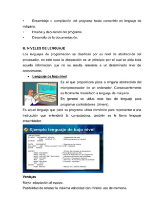 • Ensamblaje o compilación del programa hasta convertirlo en lenguaje de
máquina.
• Prueba y depuración del programa.
• Desarrollo de la documentación.
III. NIVELES DE LENGUAJE
Los lenguajes de programación se clasifican por su nivel de abstracción del
procesador, en este caso la abstracción es un principio por el cual se aísla toda
aquella información que no es resulta relevante a un determinado nivel de
conocimiento.
 Lenguaje de bajo nivel
Es el que proporciona poca o ninguna abstracción del
microprocesador de un ordenador. Consecuentemente
es fácilmente trasladado a lenguaje de máquina.
En general se utiliza este tipo de lenguaje para
programar controladores (drivers).
Es aquel lenguaje que para su programa utiliza nomónico para representar a una
instrucción que entenderá la computadora, también se le llama lenguaje
ensamblador.
Ventajas
Mayor adaptación al equipo.
Posibilidad de obtener la máxima velocidad con mínimo uso de memoria.
 