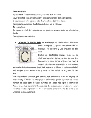 Inconvenientes
Imposibilidad de escribir código independiente de la máquina.
Mayor dificultad en la programación y en la comprensión de los programas.
El programador debe conocer más de un centenar de instrucciones.
Es necesario conocer en detalle la arquitectura de la máquina.
Características
Se trabaja a nivel de instrucciones, es decir, su programación es al más fino
detalle.
Está orientado a la máquina.
 Lenguaje de medio nivel es un lenguaje de programación informática
como el lenguaje C, que se encuentran entre los
lenguajes de alto nivel y Los lenguajes de bajo
nivel.
Suelen ser clasificados muchas veces de alto
nivel, pero permiten ciertos manejos de bajo nivel.
Son precisos para ciertas aplicaciones como la
creación de sistemas operativos, ya que permiten
un manejo abstracto (independiente de la máquina, a diferencia del ensamblador),
pero sin perder mucho del poder y eficiencia que tienen los lenguajes de bajo
nivel.
Una característica distintiva, por ejemplo, que convierte a C en un lenguaje de
medio nivel y al Pascal en un lenguaje de alto nivel es que en el primero es posible
manejar las letras como si fueran números (en Pascal no), y por el contrario en
Pascal es posible concatenar las cadenas de caracteres con el operador suma y
copiarlas con la asignación (en C es el usuario el responsable de llamar a las
funciones correspondientes).
 