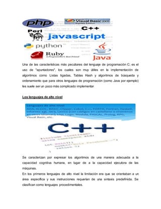 Una de las características más peculiares del lenguaje de programación C; es el
uso de "apuntadores", los cuales son muy útiles en la implementación de
algoritmos como Listas ligadas, Tablas Hash y algoritmos de búsqueda y
ordenamiento que para otros lenguajes de programación (como Java por ejemplo)
les suele ser un poco más complicado implementar
Los lenguajes de alto nivel
Se caracterizan por expresar los algoritmos de una manera adecuada a la
capacidad cognitiva humana, en lugar de a la capacidad ejecutora de las
máquinas.
En los primeros lenguajes de alto nivel la limitación era que se orientaban a un
área específica y sus instrucciones requerían de una sintaxis predefinida. Se
clasifican como lenguajes procedimentales.
 