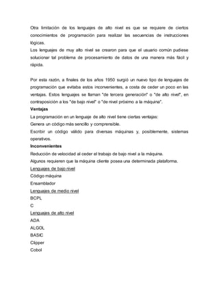 Otra limitación de los lenguajes de alto nivel es que se requiere de ciertos
conocimientos de programación para realizar las secuencias de instrucciones
lógicas.
Los lenguajes de muy alto nivel se crearon para que el usuario común pudiese
solucionar tal problema de procesamiento de datos de una manera más fácil y
rápida.
Por esta razón, a finales de los años 1950 surgió un nuevo tipo de lenguajes de
programación que evitaba estos inconvenientes, a costa de ceder un poco en las
ventajas. Estos lenguajes se llaman "de tercera generación" o "de alto nivel", en
contraposición a los "de bajo nivel" o "de nivel próximo a la máquina".
Ventajas
La programación en un lenguaje de alto nivel tiene ciertas ventajas:
Genera un código más sencillo y comprensible.
Escribir un código válido para diversas máquinas y, posiblemente, sistemas
operativos.
Inconvenientes
Reducción de velocidad al ceder el trabajo de bajo nivel a la máquina.
Algunos requieren que la máquina cliente posea una determinada plataforma.
Lenguajes de bajo nivel
Código máquina
Ensamblador
Lenguajes de medio nivel
BCPL
C
Lenguajes de alto nivel
ADA
ALGOL
BASIC
Clipper
Cobol
 