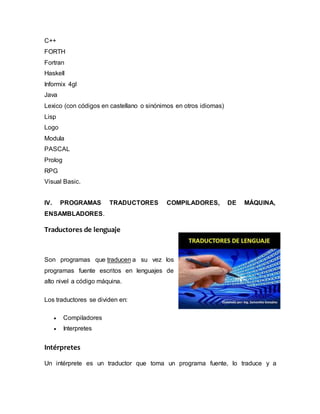 C++
FORTH
Fortran
Haskell
Informix 4gl
Java
Lexico (con códigos en castellano o sinónimos en otros idiomas)
Lisp
Logo
Modula
PASCAL
Prolog
RPG
Visual Basic.
IV. PROGRAMAS TRADUCTORES COMPILADORES, DE MÁQUINA,
ENSAMBLADORES.
Traductores de lenguaje
Son programas que traducen a su vez los
programas fuente escritos en lenguajes de
alto nivel a código máquina.
Los traductores se dividen en:
 Compiladores
 Interpretes
Intérpretes
Un intérprete es un traductor que toma un programa fuente, lo traduce y a
 