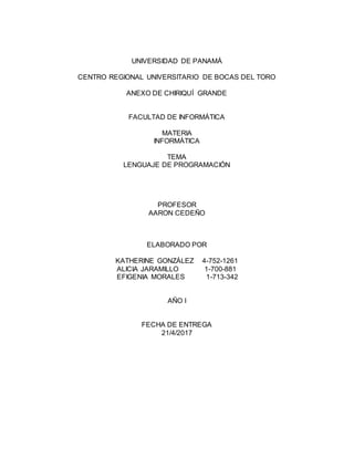 UNIVERSIDAD DE PANAMÁ
CENTRO REGIONAL UNIVERSITARIO DE BOCAS DEL TORO
ANEXO DE CHIRIQUÍ GRANDE
FACULTAD DE INFORMÁTICA
MATERIA
INFORMÁTICA
TEMA
LENGUAJE DE PROGRAMACIÓN
PROFESOR
AARON CEDEÑO
ELABORADO POR
KATHERINE GONZÁLEZ 4-752-1261
ALICIA JARAMILLO 1-700-881
EFIGENIA MORALES 1-713-342
AÑO I
FECHA DE ENTREGA
21/4/2017
 