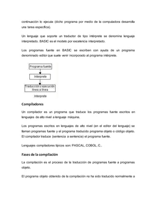 continuación lo ejecuta (dicho programa por medio de la computadora desarrolla
una tarea específica).
Un lenguaje que soporte un traductor de tipo intérprete se denomina lenguaje
interpretado. BASIC es el modelo por excelencia interpretado.
Los programas fuente en BASIC se escriben con ayuda de un programa
denominado editor que suele venir incorporado al programa intérprete.
Compiladores
Un compilador es un programa que traduce los programas fuente escritos en
lenguajes de alto nivel a lenguaje máquina.
Los programas escritos en lenguajes de alto nivel (en el editor del lenguaje) se
llaman programas fuente y el programa traducido programa objeto o código objeto.
El compilador traduce (sentencia a sentencia) el programa fuente.
Lenguajes compiladores típicos son: PASCAL, COBOL, C..
Fases de la compilación
La compilación es el proceso de la traducción de programas fuente a programas
objeto.
El programa objeto obtenido de la compilación no ha sido traducido normalmente a
 