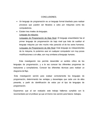 CONCLUSIONES.
 Un lenguaje de programación es un lenguaje formal diseñado para realizar
procesos que pueden ser llevados a cabo por máquinas como las
computadoras.
 Existen tres niveles de lenguajes.
Lenguaje de máquina-
Lenguajes de Programación de Bajo Nivel: El lenguaje ensamblador fue el
primer lenguaje de programación de bajo nivel que trato de sustituir el
lenguaje máquina por otro mucho más parecido al de los seres humanos.
Lenguajes de Programación de Alto Nivel: Este lenguaje es independientes
de la máquina, lo podemos usar en cualquier computador con muy pocas
modificaciones o sin ellas, son muy similares al lenguaje humano.
Esta investigación nos permite desarrollar un sentido crítico de los
lenguajes de programación, y a la vez conocer los diferentes programas de
traductores y compiladores. Conocer las diferentes técnicas para realizar un
diagrama de flujo.
Esta investigación servirá para evaluar correctamente los lenguajes de
programación, determinando las ventajas y desventajas que cada uno de ellos
presenta, a partir de identificación de estos por el tipo de lenguajes de
programación.
Esperamos que al ser evaluado este trabajo hallamos cumplido con lo
recomendado por el profesor ya que el mismo nos servirá para futuros trabajos.
 