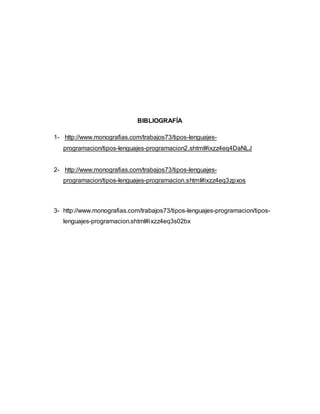 BIBLIOGRAFÍA
1- http://www.monografias.com/trabajos73/tipos-lenguajes-
programacion/tipos-lenguajes-programacion2.shtml#ixzz4eq4DaNLJ
2- http://www.monografias.com/trabajos73/tipos-lenguajes-
programacion/tipos-lenguajes-programacion.shtml#ixzz4eq3zpxos
3- http://www.monografias.com/trabajos73/tipos-lenguajes-programacion/tipos-
lenguajes-programacion.shtml#ixzz4eq3s02bx
 