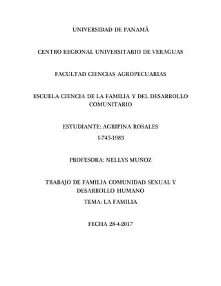 UNIVERSIDAD DE PANAMÁ
CENTRO REGIONAL UNIVERSITARIO DE VERAGUAS
FACULTAD CIENCIAS AGROPECUARIAS
ESCUELA CIENCIA DE LA FAMILIA Y DEL DESARROLLO
COMUNITARIO
ESTUDIANTE: AGRIPINA ROSALES
1-745-1983
PROFESORA: NELLYS MUÑOZ
TRABAJO DE FAMILIA COMUNIDAD SEXUAL Y
DESARROLLO HUMANO
TEMA: LA FAMILIA
FECHA 28-4-2017
 