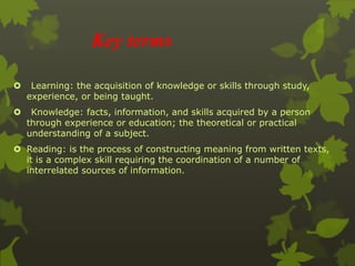 Key terms 
 Learning: the acquisition of knowledge or skills through study, 
experience, or being taught. 
 Knowledge: facts, information, and skills acquired by a person 
through experience or education; the theoretical or practical 
understanding of a subject. 
 Reading: is the process of constructing meaning from written texts, 
it is a complex skill requiring the coordination of a number of 
interrelated sources of information. 
 