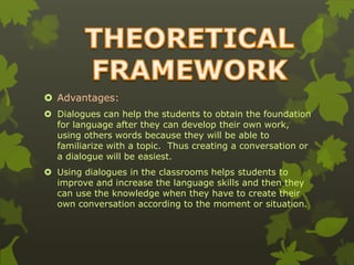  Advantages: 
 Dialogues can help the students to obtain the foundation 
for language after they can develop their own work, 
using others words because they will be able to 
familiarize with a topic. Thus creating a conversation or 
a dialogue will be easiest. 
 Using dialogues in the classrooms helps students to 
improve and increase the language skills and then they 
can use the knowledge when they have to create their 
own conversation according to the moment or situation. 
 
