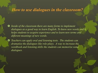 How to use dialogues in the classroom? 
 Inside of the classroom there are many forms to implement 
dialogues as a good way to learn English. To know new words and it 
helps students to acquire experience and to learn new terms and 
different meanings of new words. 
 Teachers can apply oral and listening tests. The students can 
dramatize the dialogues like role-plays. A way to increase the 
wordbook and listening skills the students can memorize some 
dialogues. 
 