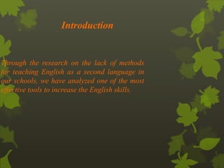 Introduction 
Through the research on the lack of methods 
for teaching English as a second language in 
our schools, we have analyzed one of the most 
effective tools to increase the English skills. 
 