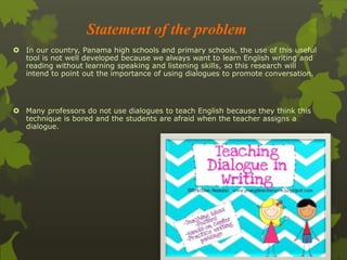 Statement of the problem 
 In our country, Panama high schools and primary schools, the use of this useful 
tool is not well developed because we always want to learn English writing and 
reading without learning speaking and listening skills, so this research will 
intend to point out the importance of using dialogues to promote conversation. 
 Many professors do not use dialogues to teach English because they think this 
technique is bored and the students are afraid when the teacher assigns a 
dialogue. 
 