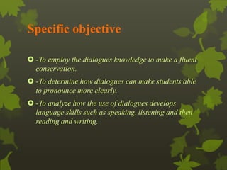 Specific objective 
 -To employ the dialogues knowledge to make a fluent 
conservation. 
 -To determine how dialogues can make students able 
to pronounce more clearly. 
 -To analyze how the use of dialogues develops 
language skills such as speaking, listening and then 
reading and writing. 
 