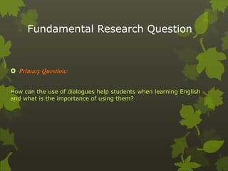 Fundamental Research Question 
 Primary Question: 
How can the use of dialogues help students when learning English 
and what is the importance of using them? 
 