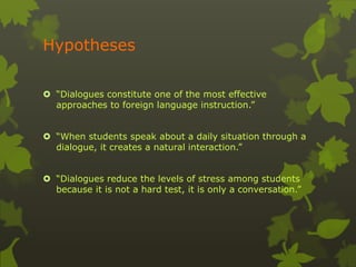 Hypotheses 
 “Dialogues constitute one of the most effective 
approaches to foreign language instruction.” 
 “When students speak about a daily situation through a 
dialogue, it creates a natural interaction.” 
 “Dialogues reduce the levels of stress among students 
because it is not a hard test, it is only a conversation.” 
 