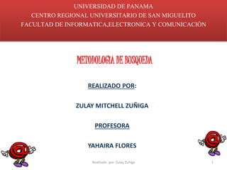 UNIVERSIDAD DE PANAMA 
CENTRO REGIONAL UNIVERSITARIO DE SAN MIGUELITO 
FACULTAD DE INFORMATICA,ELECTRONICA Y COMUNICACIÒN 
METODOLOGÌA DE BUSQUEDA 
REALIZADO POR: 
ZULAY MITCHELL ZUÑIGA 
PROFESORA 
YAHAIRA FLORES 
Realizado por: Zulay Zuñiga 1 
 