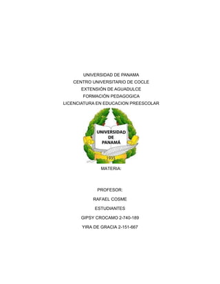 UNIVERSIDAD DE PANAMA
CENTRO UNIVERSITARIO DE COCLE
EXTENSIÓN DE AGUADULCE
FORMACIÓN PEDAGOGICA
LICENCIATURA EN EDUCACION PREESCOLAR
MATERIA:
PROFESOR:
RAFAEL COSME
ESTUDIANTES
GIPSY CROCAMO 2-740-189
YIRA DE GRACIA 2-151-667
 
