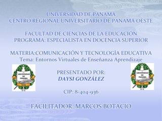 UNIVERSIDAD DE PANAMÁ
CENTRO REGIONAL UNIVERSITARIO DE PANAMÁ OESTE

    FACULTAD DE CIENCIAS DE LA EDUCACIÓN
 PROGRAMA: ESPECIALISTA EN DOCENCIA SUPERIOR

MATERIA:COMUNICACIÓN Y TECNOLOGÍA EDUCATIVA
  Tema: Entornos Virtuales de Enseñanza Aprendizaje

                PRESENTADO POR:
                DAYSI GONZÁLEZ

                   CIP: 8-404-936

       FACILITADOR: MARCOS BOTACIO
 
