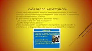 VIABILIDAD DE LA INVESTIGACIÓN
Además de los tres elementos anteriores es necesario considerar la viabilidad o
factibilidad misma del estudio para ello debemos tomar en cuenta la disponibilidad
de los recursos financieros, humanos
Es decir tenemos que preguntarnos de manera realista:
- ¿es posible llevar a cabo esta investigación?
- ¿cuánto tiempo tomara realizarla?
Dichos cuestionamientos son particularmente importantes cuando se sabe de
antemano que se dispondrá de pocos recursos para efectuar la investigación
 