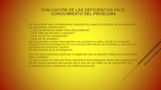 EVALUACIÓN DE LAS DEFICIENCIAS EN EL
CONOCIMIENTO DEL PROBLEMA
Es importante que consideremos respecto de nuestro problema de investigación
los siguientes cuestionarios:
- ¿qué necesitamos saber más del problema?
- ¿qué falta de estudiar o abordar?
- ¿que no se ha considerado?
- ¿que se ha olvidado?
Las respuestas a estas interrogantes nos ayudaran a saber donde se encuentra
ubicada nuestra investigación en la evolución del estudio del problema y que nuevas
perspectivas podríamos aportar.
Consecuencias de la investigación
Son las repercusiones positivas o negativas que el estudio implica en los ámbitos
ético y estético
Ya que aunque no sea con fines científicos el investigador tiene que cuestionarse
de las consecuencias del estudio de lo que ahí se habla es de suspender una
investigación por cuestiones de estética personal.
 